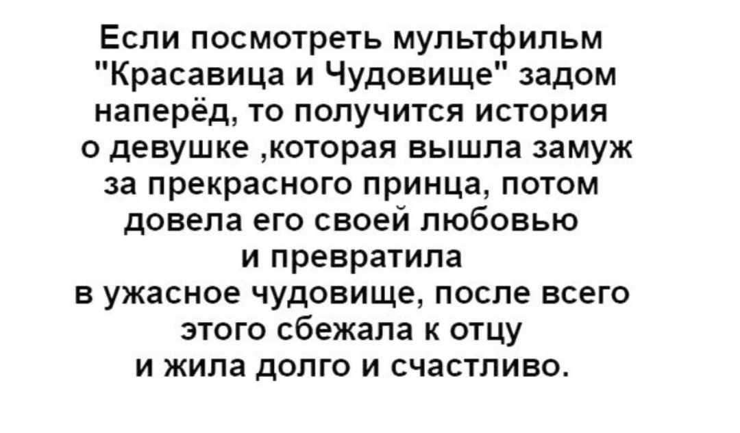 Если посмотреть мультфильм Красавица и Чудовище задом наперёд то получится история о девушке которая вышла замуж за прекрасного принца потом довела его своей любовью и превратила в ужасное чудовище после всего этого сбежала к отцу и жила долго и счастливо