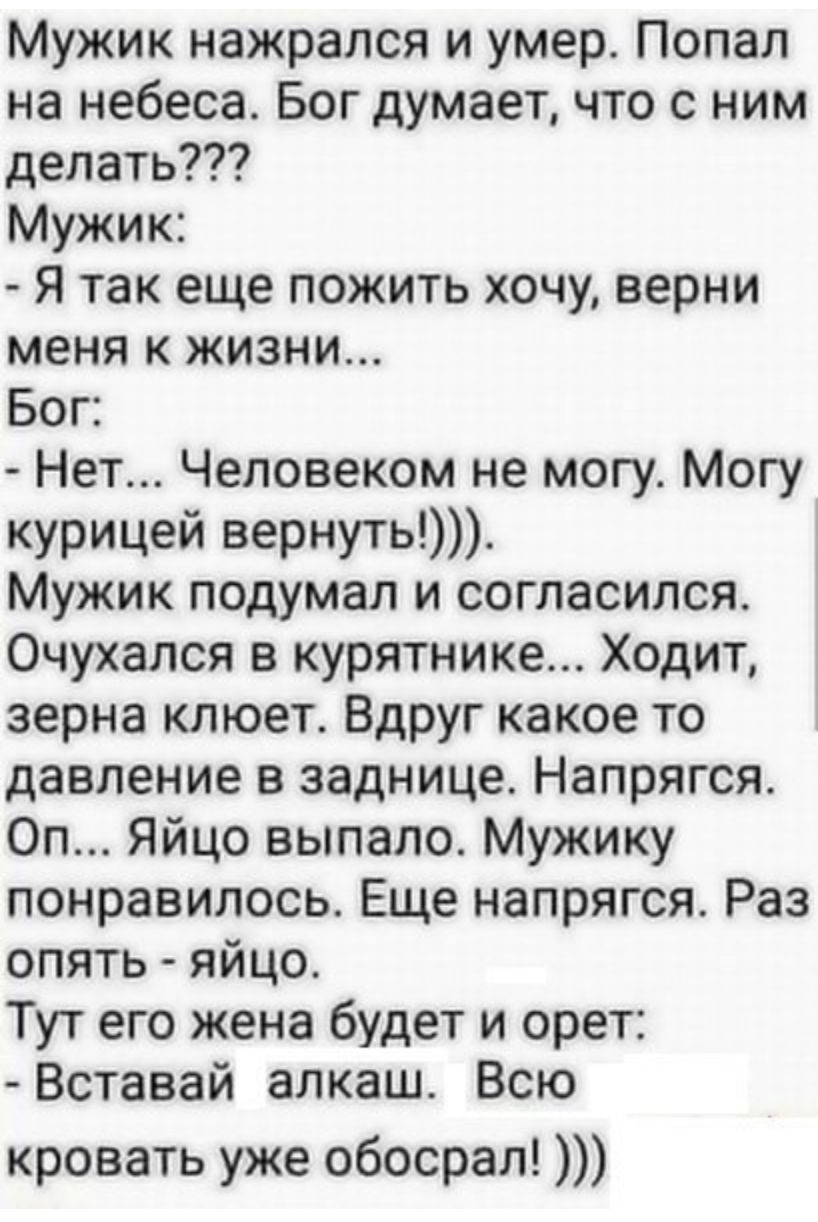 Мужик нажрался и умер Попал на небеса Бог думает что с ним делать Мужик Я так еще пожить хочу верни меня к жизни Бог Нет Человеком не могу Могу курицей вернуть Мужик подумал и согласился Очухался в курятнике Ходит зерна клюет Вдруг какое то давление в заднице Напрягся Ол Яйцо выпало Мужику понравилось Еще напрягся Раз опять яйцо Тут его жена будет и орет Вставай алкаш Всю кровать уже обосрал