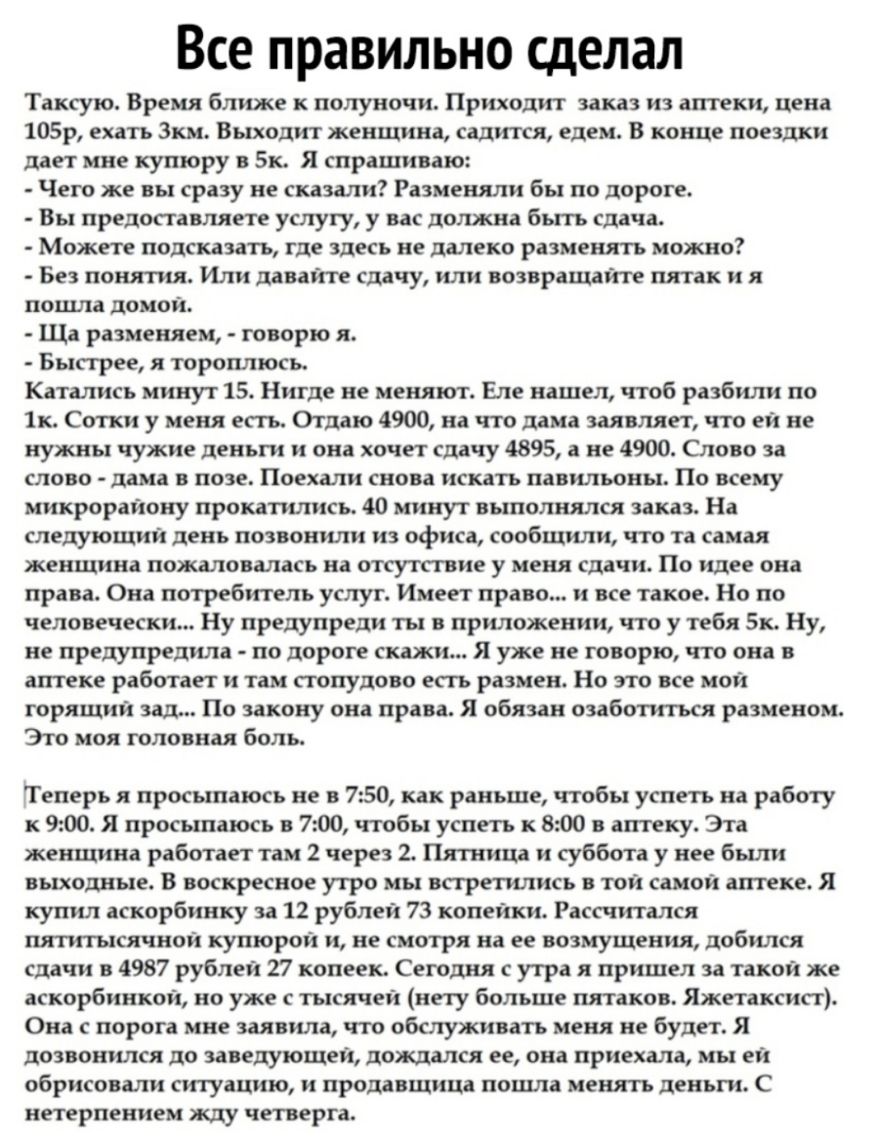 Все правильно сделал Таксую Время ближе к полуночи Приходит заказ из агггеки цена 105р ехать Зкм Выходит женщина садится едем В конце поездки дает мне купюру в Бк Я спрашиваю Чего же вы сразу не сказали Разменяли бы по дороге Вы предоставляет услугу у вас должна быть сдача Можете подсказать где здесь не далеко разменять можно Без понятия Или давайте сдачу или возвращайте пятак и я поцша домой Ща р