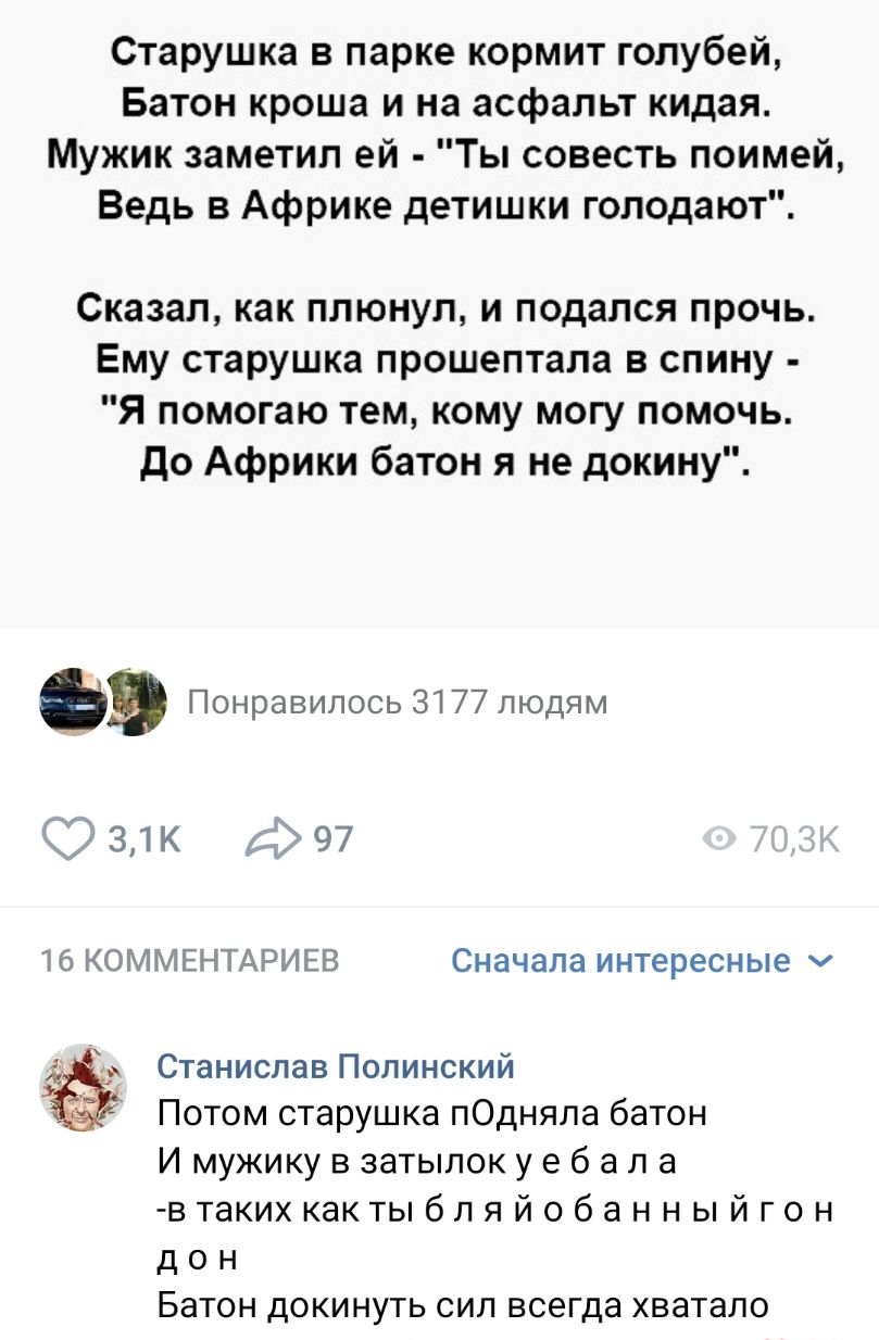 Старушка в парке кормит голубей Батон кроша и на асфальт кидая Мужик заметил ей Ты совесть поимей Ведь в Африке детишки голодают Сказал как плюнул и подался прочь Ему старушка прошептала в спину Я помогаю тем кому могу помочь до Африки батон я не докину а Понравилось 3177 людям 31к 97 16 КОММЕНТАРИЕВ Сначала интересные Станислав Попинский Потом старушка пОдняла батон И мужику в затылок у е 6 а л а