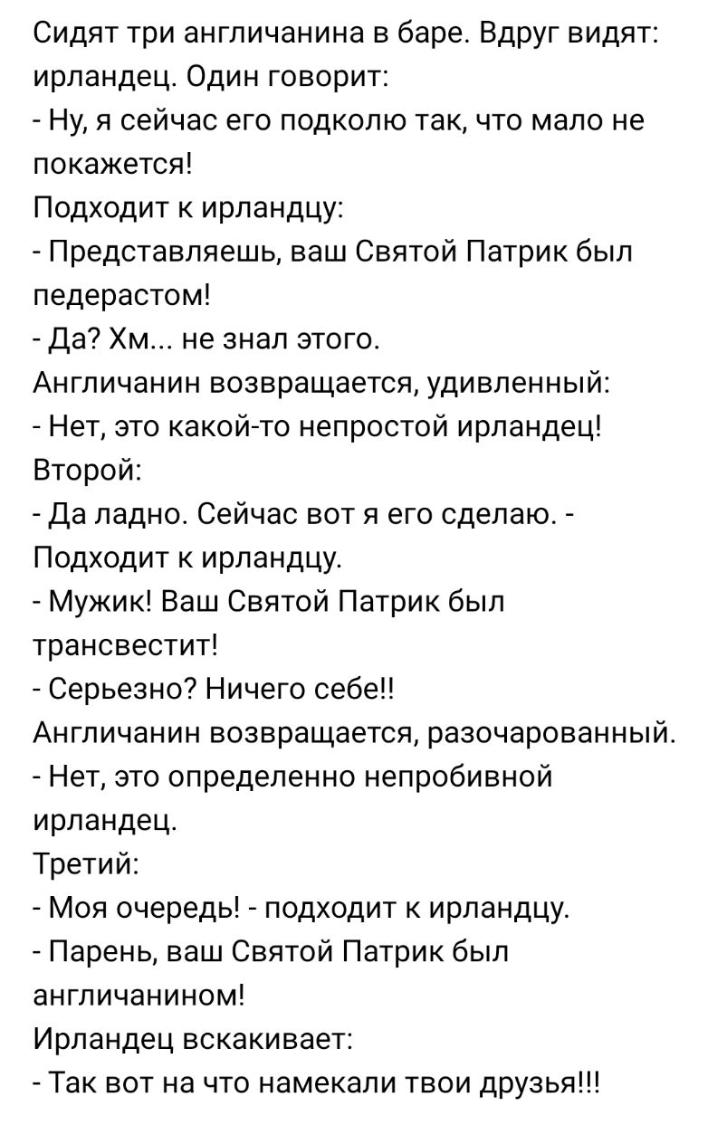 Сидят три англичанина в баре Вдруг видят ирландец Один говорит Ну я сейчас его подколю так что мало не покажется Подходит к ирландцу Представляешь ваш Святой Патрик был педерастом Да Хм не знал этого Англичанин возвращается удивленный Нет это какойто непростой ирландец Второй Да ладно Сейчас вот я его сделаю Подходит к ирландцу Мужик Ваш Святой Патрик был трансвестит Серьезно Ничего себе Англичани
