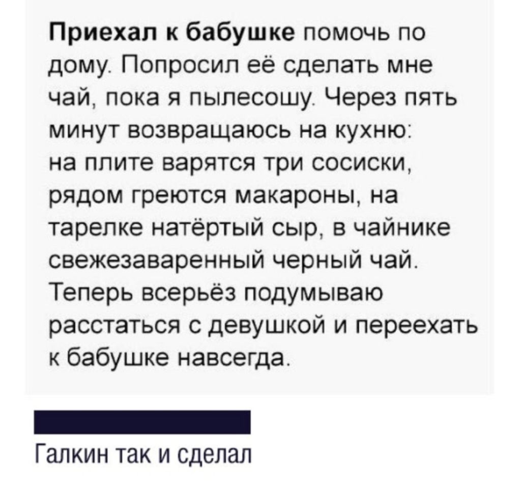 Приехал к бабушке помочь по дому Попросил её сделать мне чай пока я пылесошу Через пять минут возвращаюсь на кухню на плите варятся три сосиски рядом греются макароны на тарелке натертый сыр в чайнике свежезаваренный черный чай Теперь всерьёз подумываю расстаться с девушкой и переехать к бабушке навсегда Галкин так и сделал