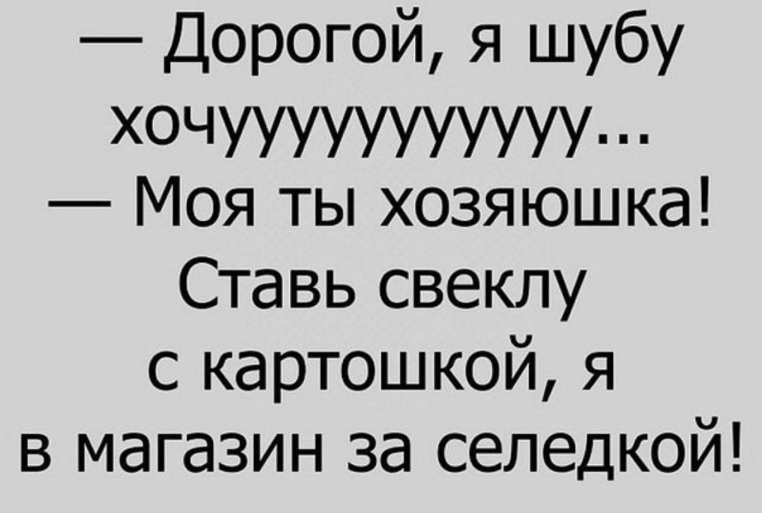 Дорогой я шубу ХОЧУУИУУУЪЧИ Моя ты хозяюшка Ставь свеклу с картошкой я в магазин за селедкой