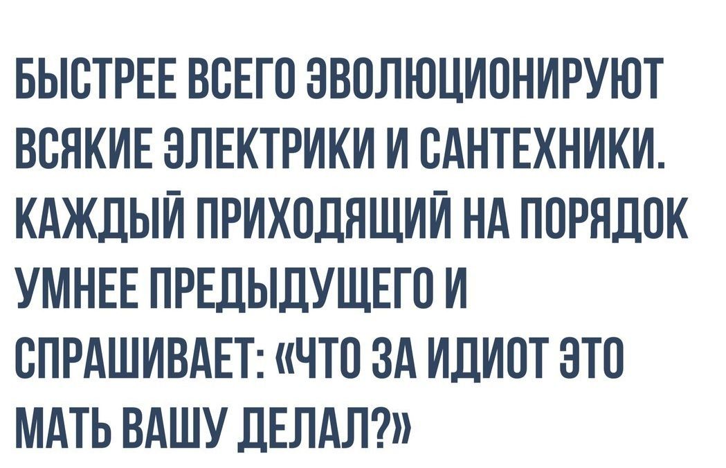 БЫОТРЕЕ ВОЕГО ЭВОЛЮЦИОНИРУЮТ ВОЯКИЕ ЭЛЕКТРИКИ И ОАНТЕХНИКИ КАЖДЫЙ ПРИХОДЯЩИИ НА ПОРЯДОК УМНЕЕ ПРЕДЫДУЩЕГО И ОПРАШИВАЕТ ЧТО ЗА ИДИОТ ОТО МАТЬ ВАШУ ДЕЛАЛ