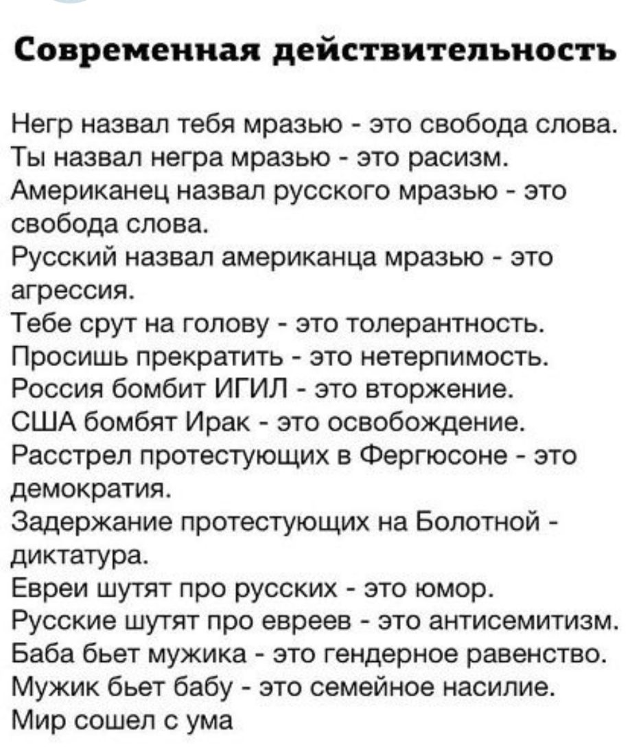 Современная действительность Негр назвал тебя мразью это свобода слова Ты назвал негра мразью это расизм Американец назвал русского мразью это свобода слова Русский назвал американца мразью это агрессия Тебе срут на голову это толерантность Просишь прекратить это нетерпимость Россия бомбит ИГИЛ это вторжение США бомбят Ирак это освобождение Расстрел протестующих в Фергюсоне это демократия Задержан