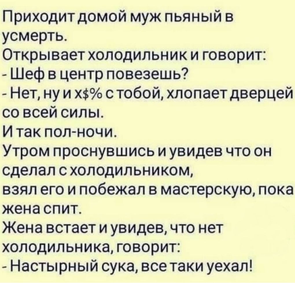 Приходитдомой муж пьяный в усмерть Открывает холодильник и говорит Шеф в центр повезешь Нет ну и Х с тобой хлопает дверцей со всей силы И так полночи Утром проснувшись и увидев что он сделал с холодильником взял его и побежал в мастерскую пока жена спит Жена встает и увидев что нет холодильника говорит Настырн ый сука все таки уехал