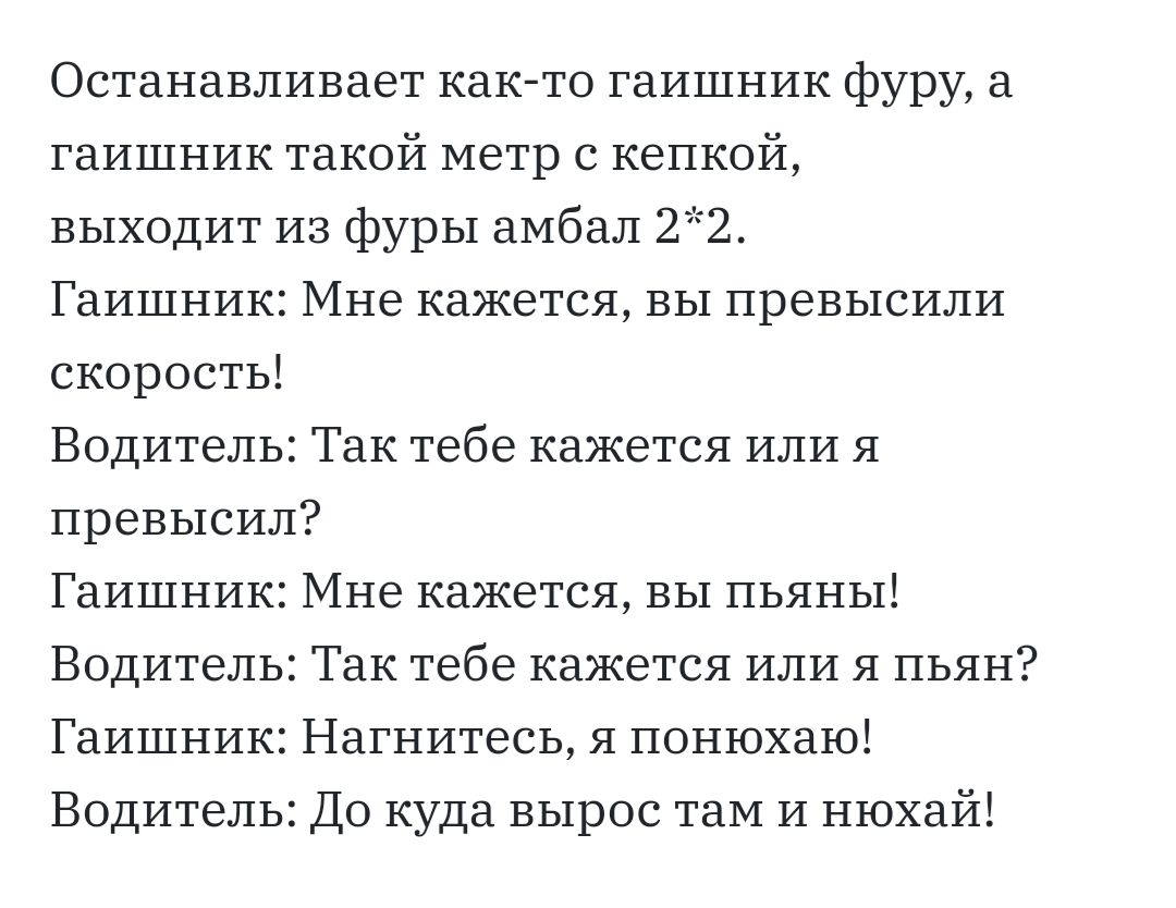 Останавливает как то гаишник фуру а гаишник такой метр с кепкой выходит из фуры аМбал 22 Гаишник Мне кажется вы превысили скорость Водитель Так тебе кажется или Я превысил Гаишник Мне кажется вы пьяны Водитель Так тебе кажется или я пьян Гаишник Нагнитесь я понюхаю Водитель До куда вырос таМ И нюхай