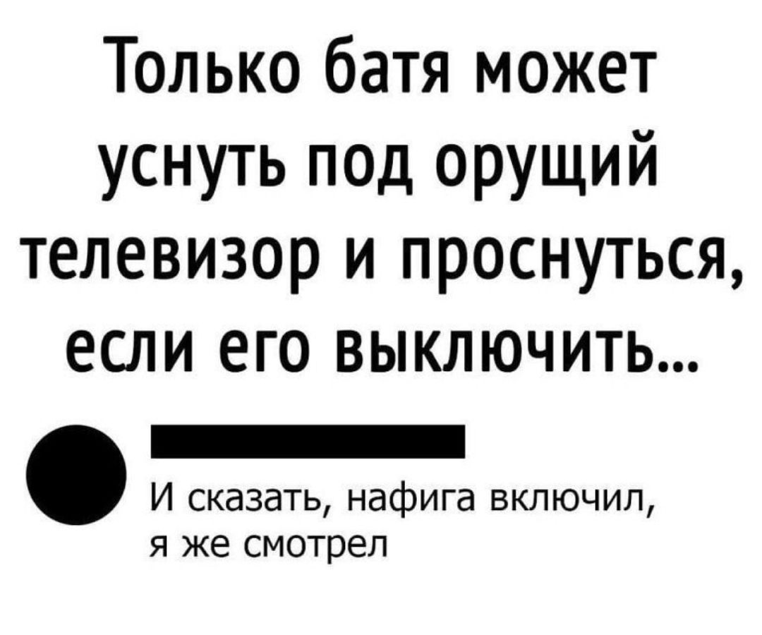 Только батя может уснуть под орущий телевизор и проснуться ЕСЛИ ЕГО ВЫКЛЮЧИТЬ _ И сказать нафига включил я же смотрел