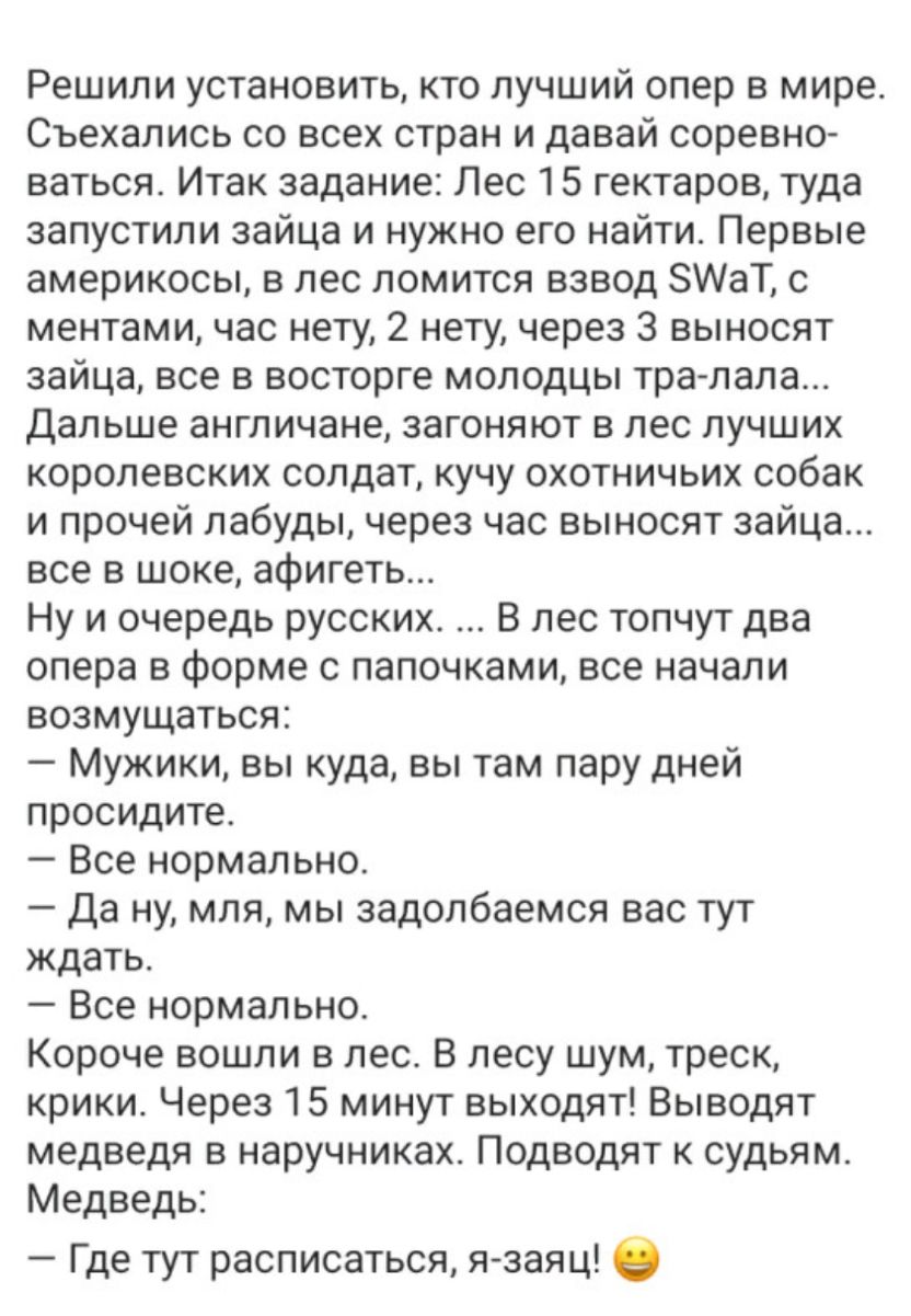 Решили установить кто лучший опер в мире Съехались со всех стран и давай соревно ваться Итак задание Лес 15 гектаров туда запустили зайца и нужно его найти Первые америкосы в лес ломится взвод 8АаТ с ментами час нету 2 нету через 3 выносят зайца все в восторге молодцы тра лапа дальше англичане загоняют в лес лучших королевских солдат кучу охотничьих собак и прочей лабуды через час выносят зайца вс