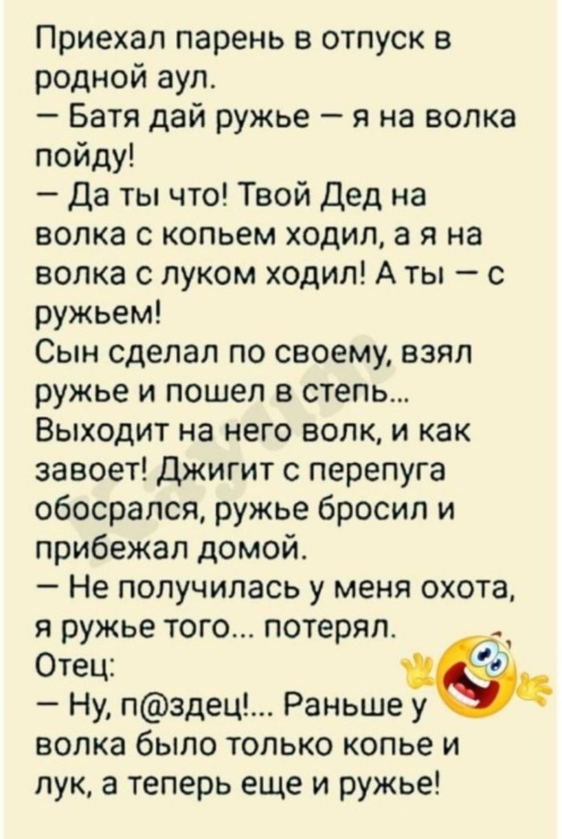 Приехал парень в отпуск в родной аул Батя дай ружье я на волка пойду Да ты что Твой Дед на волка с копьем ходил а я на волка с луком ходил А ты с ружьем Сын сделал по своему взял ружье и пошел в степь Выходит на него волк и как завоет Джигит с перепуга обосрался ружье бросил и прибежал домой Не получилась у меня охота я ружье того потерял Отец 5 Ну пздец Раньше у волка было только копье и лук а те