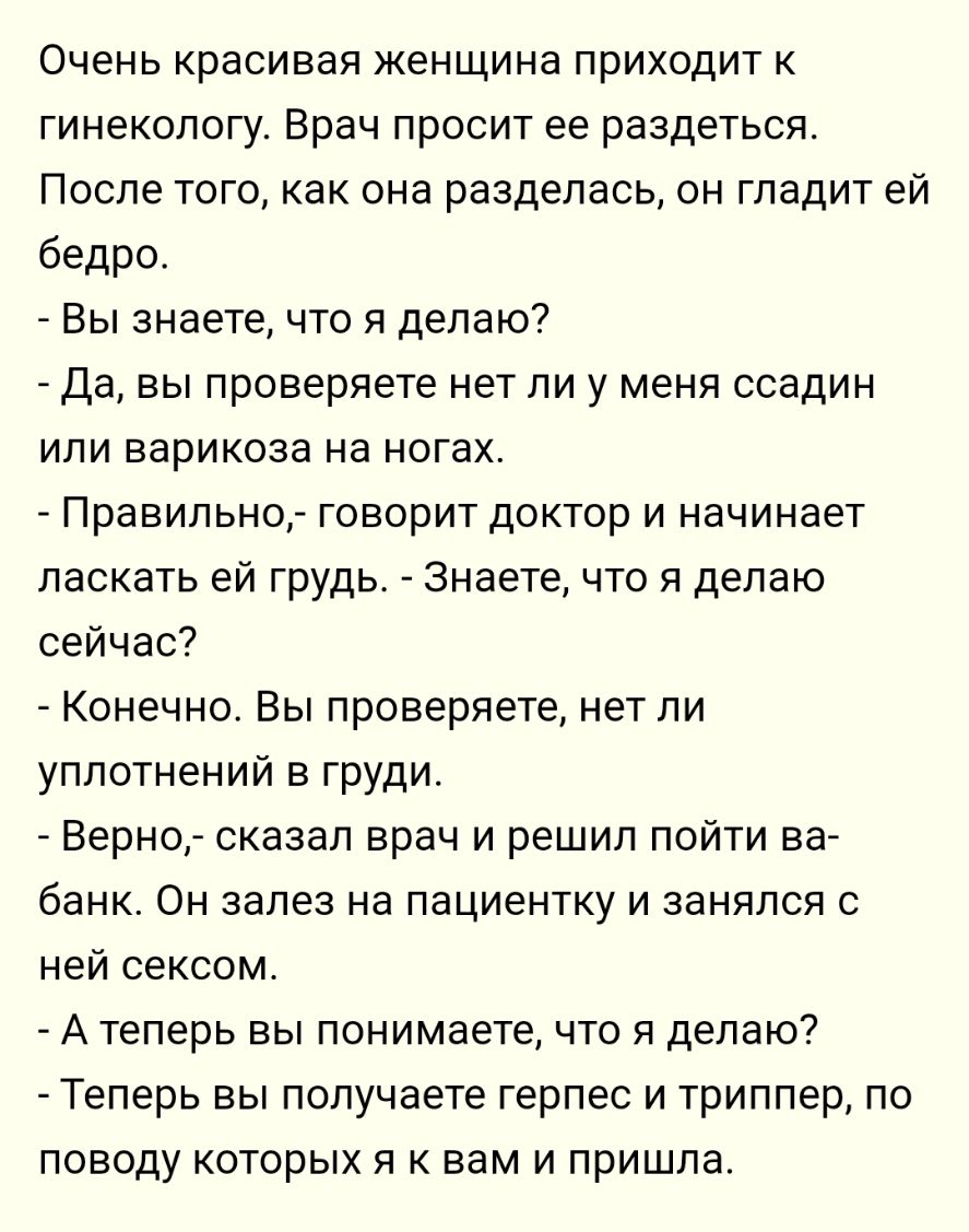 Очень красивая женщина приходит к гинекологу Врач просит ее раздеться После того как она разделась он гладит ей бедро Вы знаете что я делаю Да вы проверяете нет ли у меня ссадин или варикоза на ногах Правильно говорит доктор и начинает ласкать ей грудь Знаете что я делаю сейчас Конечно Вы проверяете нет ли уплотнений в груди Верно сказал врач и решил пойти ва банк Он залез на пациентку и занялся с