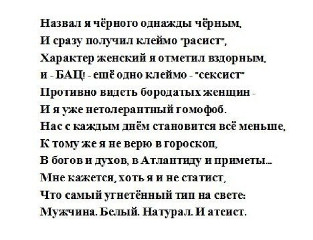 Назвал я чёрного однажды чёрным И сразу получил клеймо расист Хар актер женский я отметил вздорньш и _ БАЦ _ ещё одно клеймо _ сексисг Противно видеть бородатых женшин _ И я уже нетолсрантный гомофоб Нас с каждьш днём становится всё меньше К тому же я не верю в гороскоп В богов и штоп вАтлантнду и приметы 11нс кажется хоть я и не статнст Что самый угнетённый тип на свете 1 1ужчина Белый Натурал И 