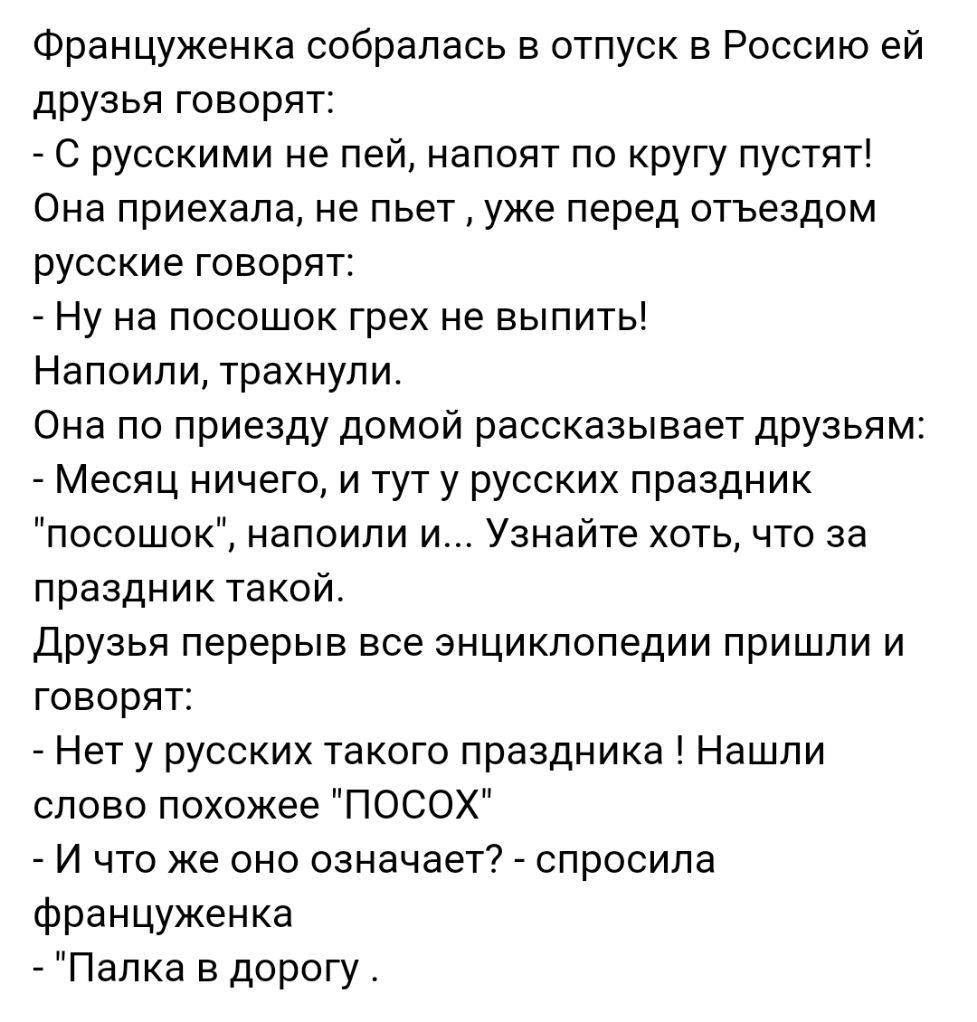 Француженка собралась в отпуск в Россию ей друзья говорят С русскими не пей напоят по кругу пустят Она приехала не пьет уже перед отъездом русские говорят Ну на посошок грех не выпить Напоили трахнули Она по приезду домой рассказывает друзьям Месяц ничего и тут у русских праздник посошок напоили и Узнайте хоть что за праздник такой Друзья перерыв все энциклопедии пришли и говорят Нет у русских так