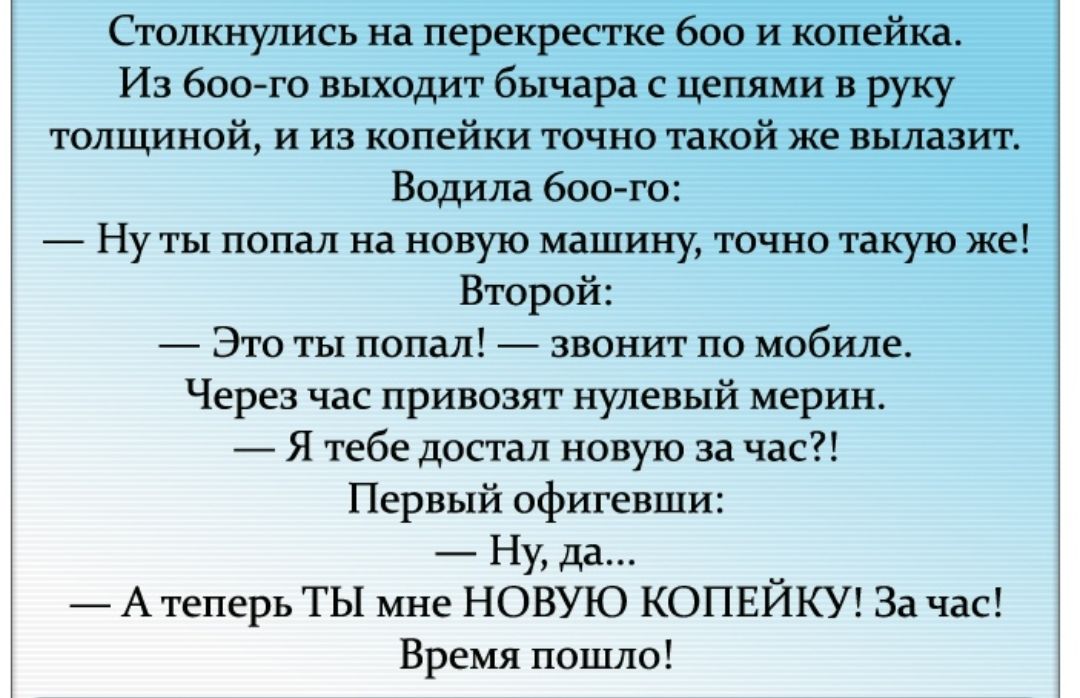 Столкнулись на перекрестке 600 и копейка Из боого выходит бычара с цепями в руку толщиной и из копейки точно такой же вылазит Водила боо го Ну ты попал на новую машину точно такую же Второй Это ты попал звонит по мобиле Через час привозят нулевый мерин Я тебе достал новую за час Первый офигевши Ну да _ А теперь ТЫ мне НОВУЮ КОПЕИКУ За час Время пошло