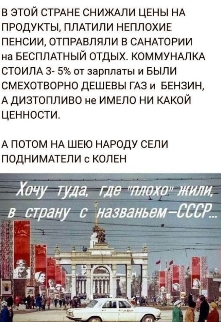 в этой СТРАНЕ СНИЖАЛИ цены НА ПРОДУКТЫ ПЛАТИЛИ НЕПЛОХИЕ ПЕНСИИ ОТПРАВЛЯЛИ В САНАТОРИИ на БЕСПЛАТНЫЙ ОТДЫХ КОММУНАЛКА СТОИЛА 3 5 от зарплаты и БЫЛИ СМЕХОТВОРНО дЕШЕВЫ ГАЗ и БЕНЗИН А ДИЗТОПЛИВО не ИМЕЛО НИ КАКОЙ ЦЕННОСТИ А ПОТОМ НА ШЕЮ НАРОДУ СЕЛИ ПОДНИМАТЕЛИ с КОЛЕН Хочу Туда где тожежили в страну с уазваньем СССК