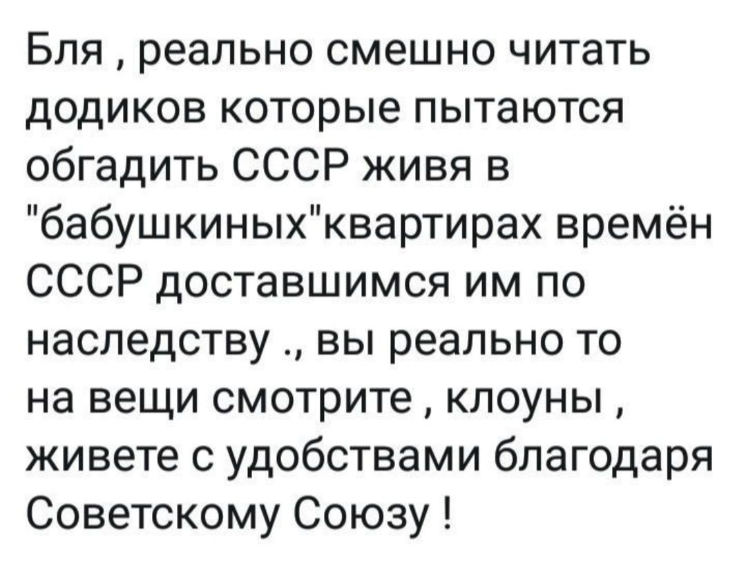 Бля реально смешно читать додиков которые пытаются обгадить СССР живя в бабушкиныхквартирах времён СССР доставшимся им по наследству вы реально то на вещи смотрите клоуны живете с удобствами благодаря Советскому Союзу