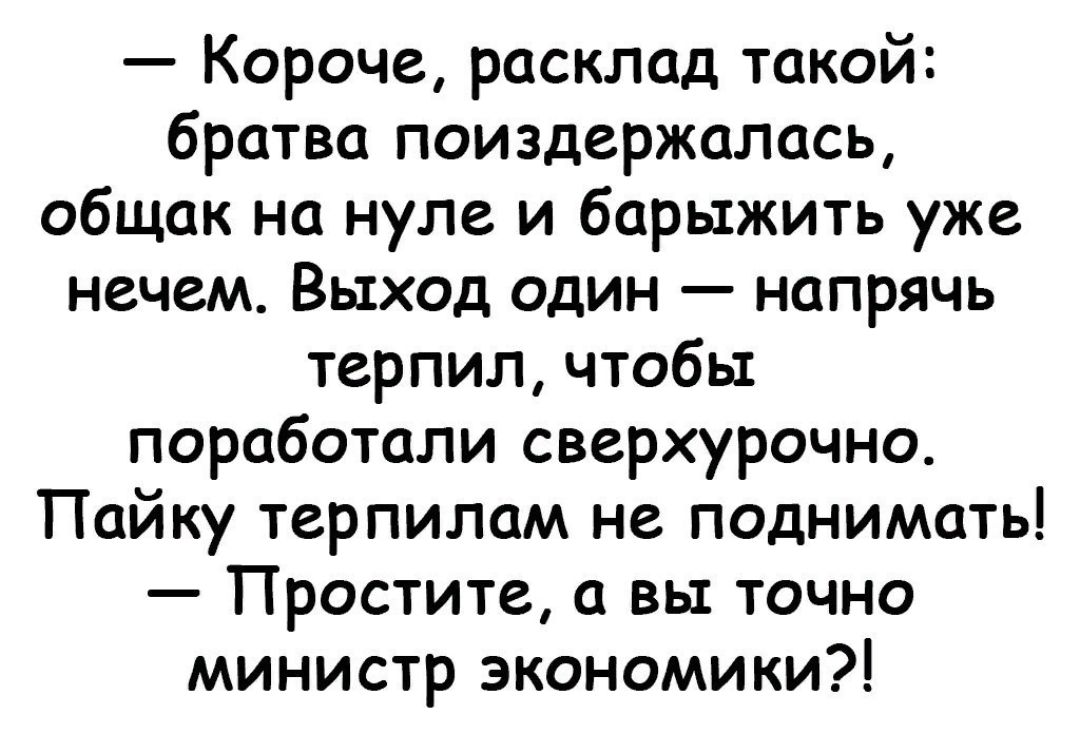 Короче расклад такой братва поиздержалась общак на нуле и барыжить уже нечем Выход один напрячь терпил чтобы поработали сверхурочно Пайку терпилам не поднимать Простите а вы точно министр экономики