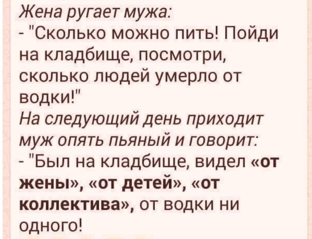Жена ругает мужа Сколько можно пить Пойди на кладбище посмотри сколько людей умерло от водки На следующий день приходит муж опять пьяный и говорит Был на кладбище ВИдеЛ от жены от детей от коллектива от водки ни одного