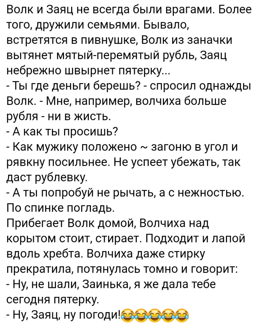 Волк и Заяц не всегда были врагами Более того дружили семьями Бывало встретятся в пивнушке Волк из заначки вытянет мятый перемятый рубль Заяц небрежно швырнет пятерку Ты где деньги берешь спросил однажды Волк Мне например волчиха больше рубля ни в жисть А как ты просишь Как мужику положено загоню в угол и ря вкну посильнее Не успеет убежать так даст рублевку А ты попробуй не рычать а с нежностью П