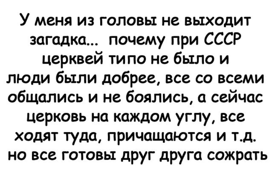 У меня из головы не выходит загадка почему при СССР Церквей ти по не было и люди были добрее все со всеми общались и не боялись а сейчас церковь на каждом углу все ходят туда причащаются и тд но все готовы друг друга сожрать