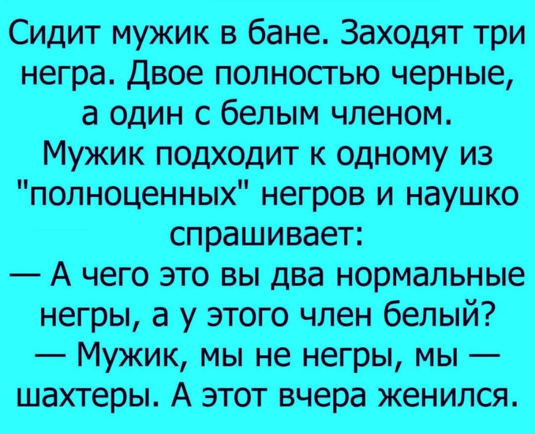 Сидит мужик в бане Заходят три негра Двое полностью черные а один с белым членом Мужик подходит к одному из полноценных негров и наушко спрашивает А чего это вы два нормальные негры а у этого член белый Мужик мы не негры мы шахтеры А этот вчера женился