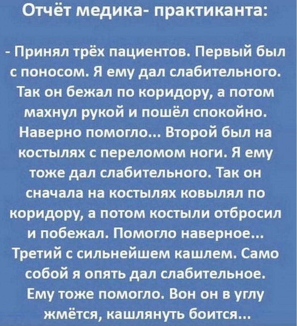 Отчёт медика практиканта Принял трёх пациентов Первый был с поносом Я ему дал слабительного Так он бежал по коридору а потом махнул рукой и пошёл спокойно Наверно помогло Второй был на костылях с переломом ноги Я ему тоже дал слабительного Так он сначала на костылях ковылял по коридору а потом костыли отбросил и побежал Помогло наверное Третий с сильнейшем кашлем Само собой я опять дал слабительно