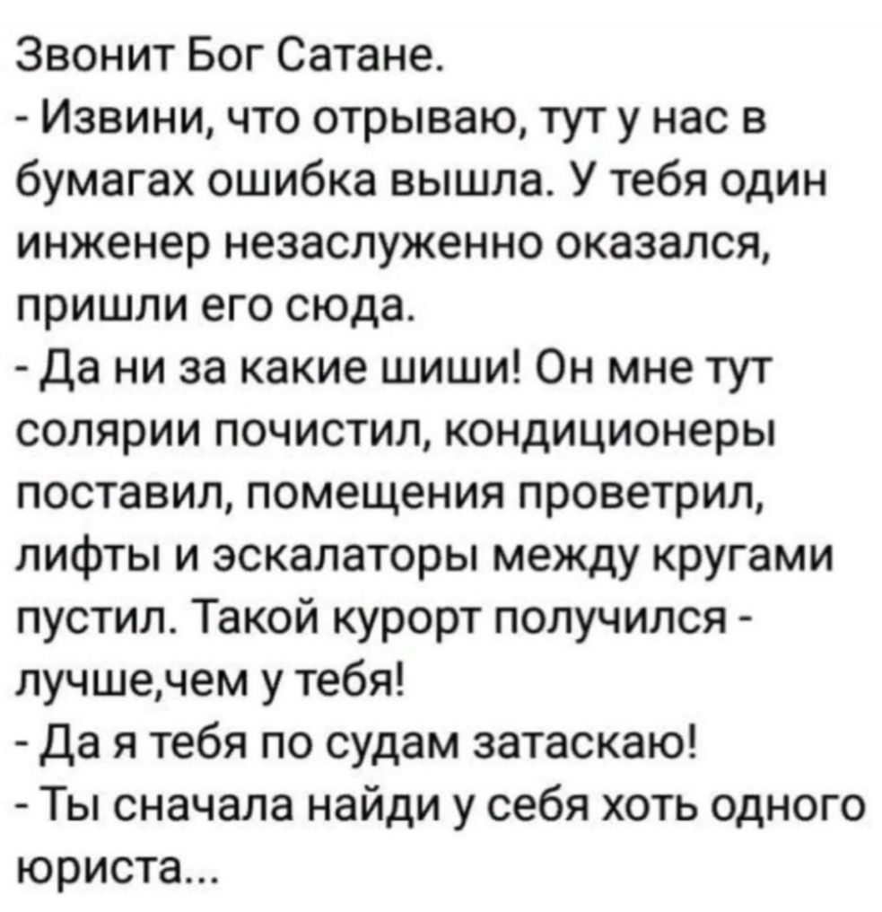 Звонит Бог Сатане Извини что отрываю тут у нас в бумагах ошибка вышла У тебя один инженер незаслуженно оказался пришли его сюда Да ни за какие шиши Он мне тут солярии почистил кондиционеры поставил помещения проветрил лифты и эскалаторы между кругами пустил Такой курорт получился лучшечем у тебя Да я тебя по судам затаскаю Ты сначала найди у себя хоть одного юриста