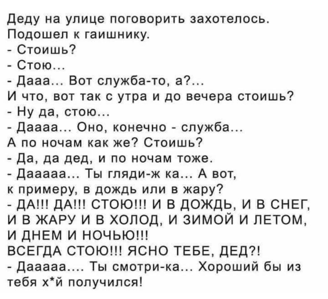Деду на улице поговорить захотелось Подошел к гаишнику Стоишь Стою Дааа Вот служба то а И что вот так с утра и до вечера стоишь Ну да стою даааа Оно конечно служба А по ночам как же Стоишь Да да дед и по ночам тоже Дааааа Ты гляди ж ка А вот к примеру в дождь или в жару ДА дА СТОЮ И В ДОЖДЬ И В СНЕГ И В ЖАРУ И В ХОЛОД И ЗИМОЙ И ЛЕТОМ И ДНЕМ И НОЧЬЮ ВСЕГДА СТОЮ ЯСНО ТЕБЕ ДЕД дааааа Ты смотри ка Хор