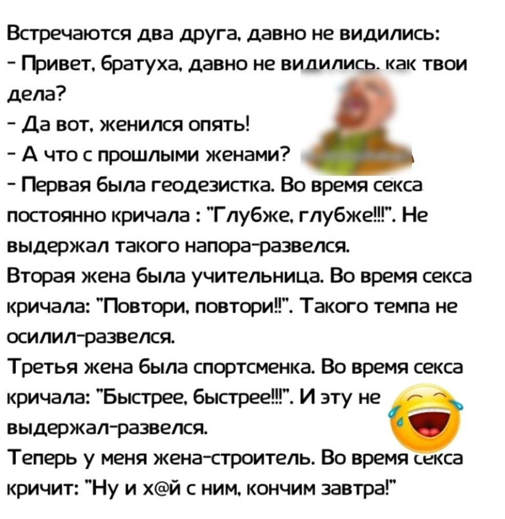 Встречаются два друга давно не видились ГЬивет братуха давно не видились как твои дела Да вот женился опять А что с прошлыми женами Первая была геодезистка Во время секса постоянно кричала Глубже глубже Не выдержал такого напораразвелся Вторая жена была учительница Во время секса кричала Повтори повтори Такого темпа не осилил развелся Третья жена была спортсменка Во время секса кричала Быстрее быс