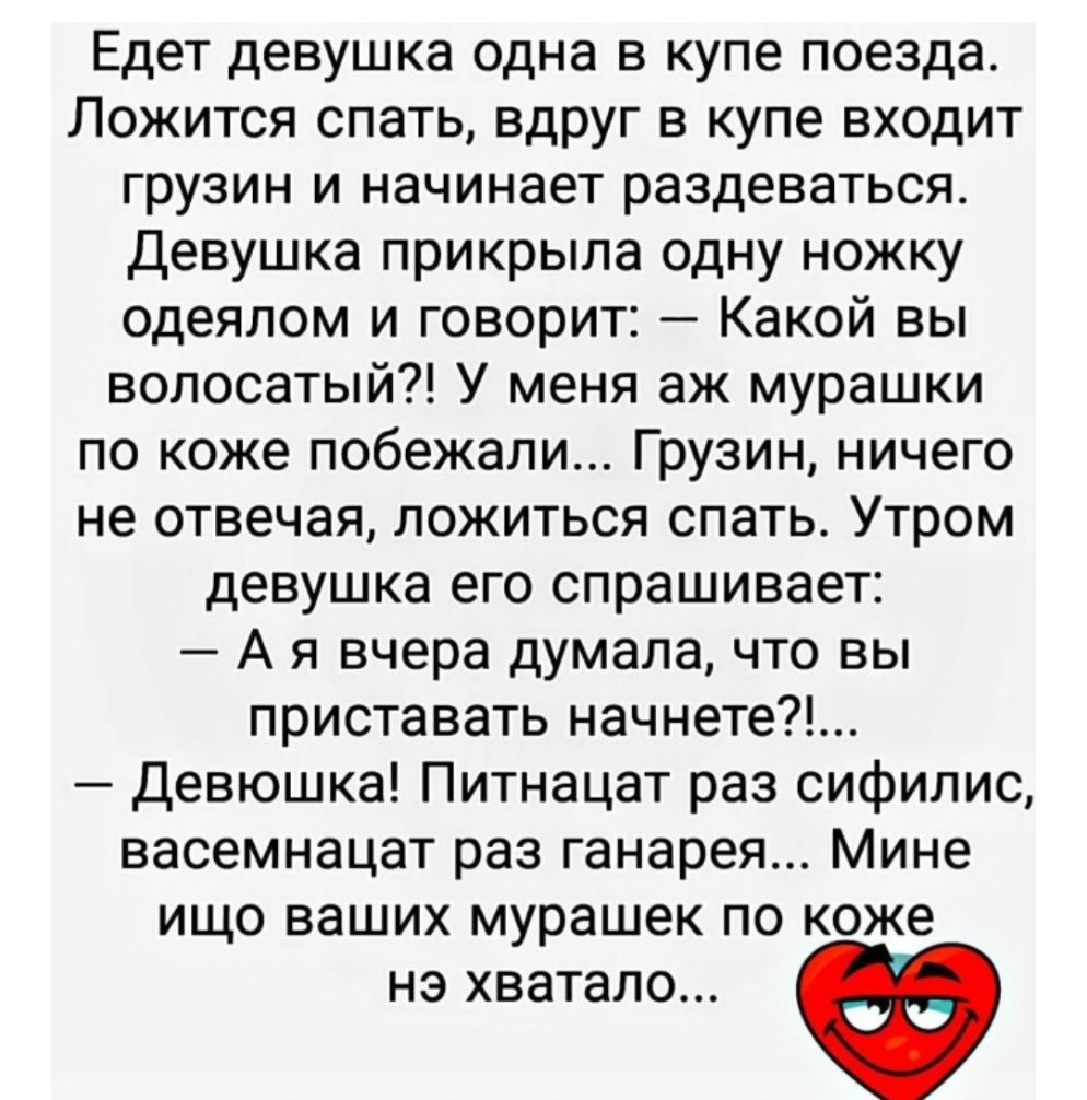 Едет девушка одна в купе поезда Ложится спать вдруг в купе входит грузин и начинает раздеваться Девушка прикрыла одну ножку одеялом и говорит Какой вы волосатый У меня аж мурашки по коже побежали Грузин ничего не отвечая ложиться спать Утром девушка его спрашивает А я вчера думала что вы приставать начнете Девюшка Питнацат раз сифилис васемнацат раз ганарея Мине ищо ваших мурашек по коже нэ хватал