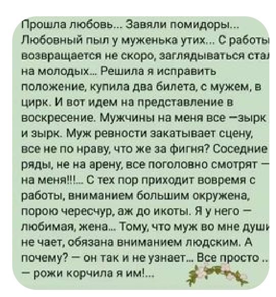 Прошла любовь Зашли помидоры Любовный пыл муженька утих с работы возвращается не сквро заглядывать си стаи нн маподых Решила и исправить пптжгииц купила два Бине га мужем в цирк И вот идем на представление в воскресение Мужчиъчы не меня все зырк и зырк Муж реннщпи закатывает сцену все не по нраву по же за Фигня Соседние ряды не на арену все поголовно смотрят на меня С тех пор приходит вовремя рабо