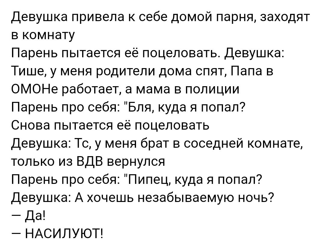 Девушка привела к себе домой парня заходят в комнату Парень пытается её поцеловать Девушка Тише у меня родители дома спят Папа в ОМОНе работает а мама в полиции Парень про себя Бля куда я попал Снова пытается её поцеловать Девушка Тс у меня брат в соседней комнате только из ВДВ вернулся Парень про себя Пипец куда я попал Девушка А хочешь незабываемую ночь Да НАСИЛУЮТ