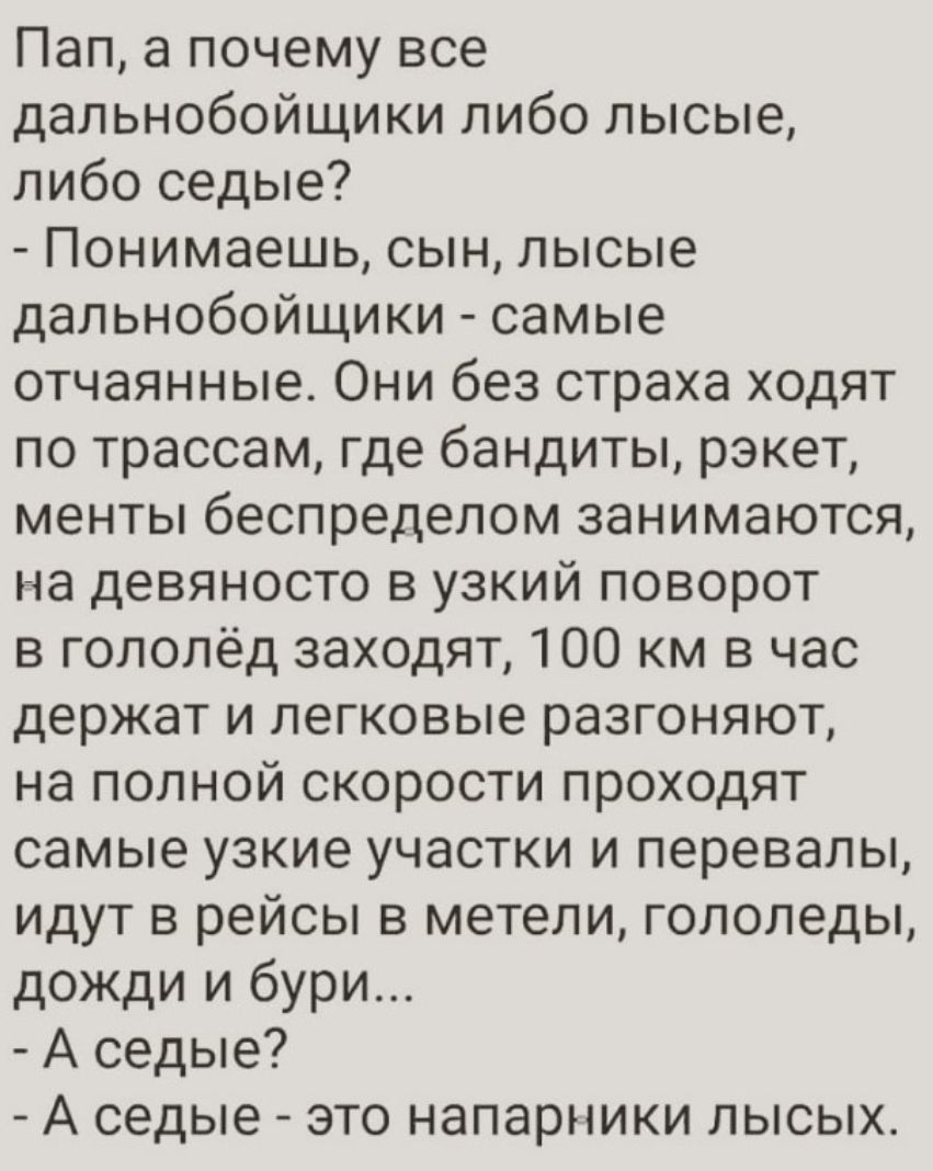 Пап а почему все дальнобойщики либо лысые либо седые Понимаешь сын лысые дальнобойщики самые отчаянные Они без страха ходят по трассам где бандиты рэкет менты беспределом занимаются на девяносто в узкий поворот в гололёд заходят 100 км в час держат и легковые разгоняют на полной скорости проходят самые узкие участки и перевалы идут в рейсы в метели гололеды дожди и бури А седые А седые это напарни