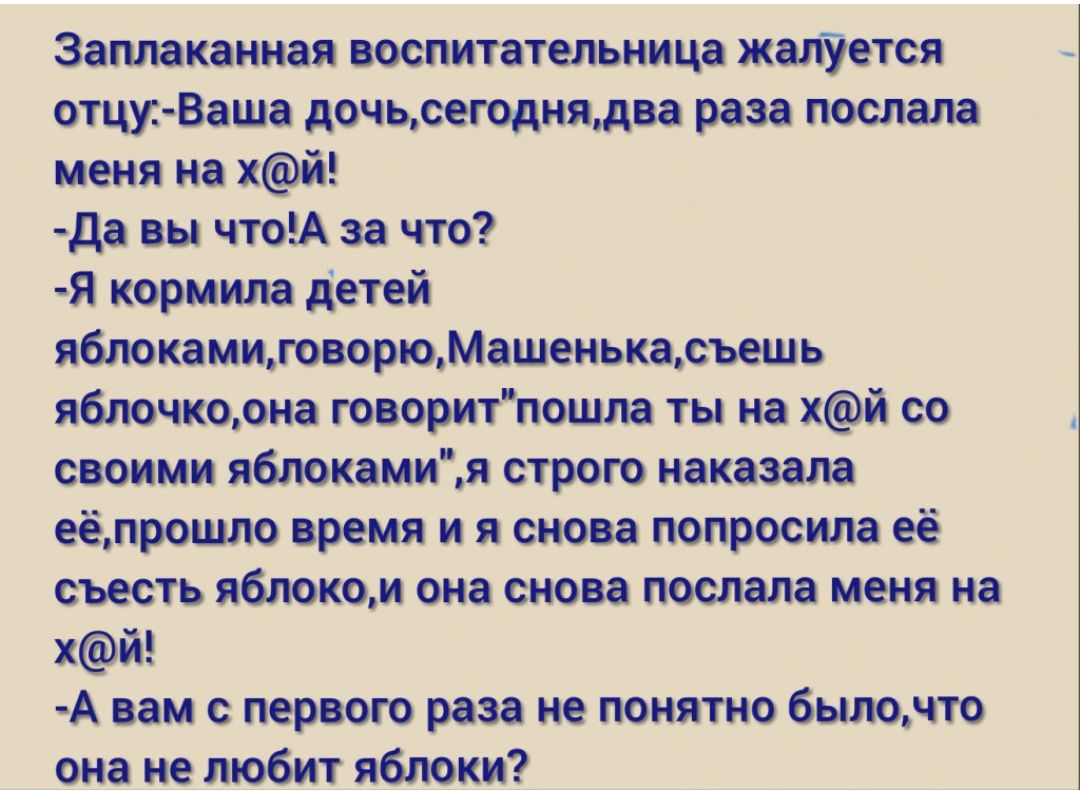 Эаплаканная воспитательница жалУется отцуВаша дочьсегоднядва раза послала меня на хй да вы чтоА за что Я кормила детей яблокамиговорюМашенькасъешь яблочкоона говоритпошла ты на хй со своими яблокамия строю наказала еёлрошло время и я снова попросила её съесть яблоком она снова послала меня на хй А вам первою раза не понятно былочто она не любит яблоки