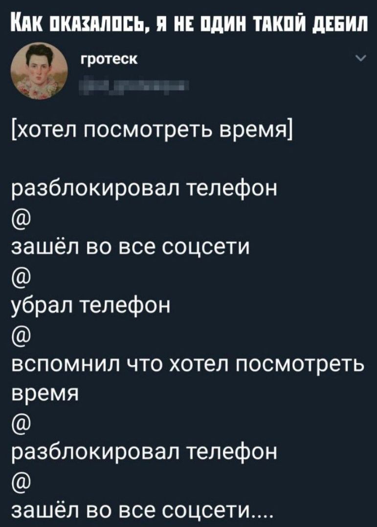 ПШШШПЕЬ Я НЕ пдин ТМШЙ дЕЕИЛ гротеск хотел посмотреть время разблокировал телефон зашёл во все соцсети убрал телефон вспомнил что хотел посмотреть время разблокировал телефон зашёл ВО все соцсети