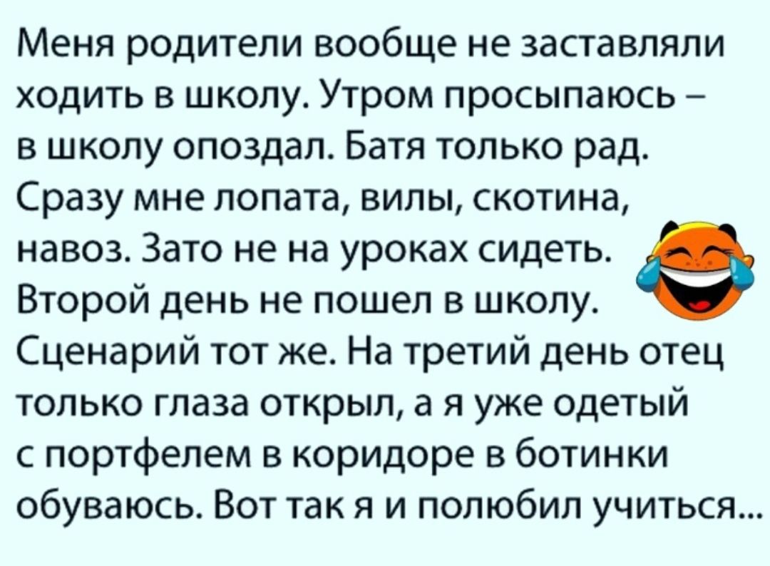 Меня родители вообще не заставляли ходить в школу Утром просыпаюсь в школу опоздал Батя только рад Сразу мне лопата вилы скотина навоз Зато не на уроках сидеть Второй день не пошел в школу Сценарий тот же На третий день отец только глаза открыл а я уже одетый с портфелем в коридоре в ботинки обуваюсь Вот так я и полюбил учиться