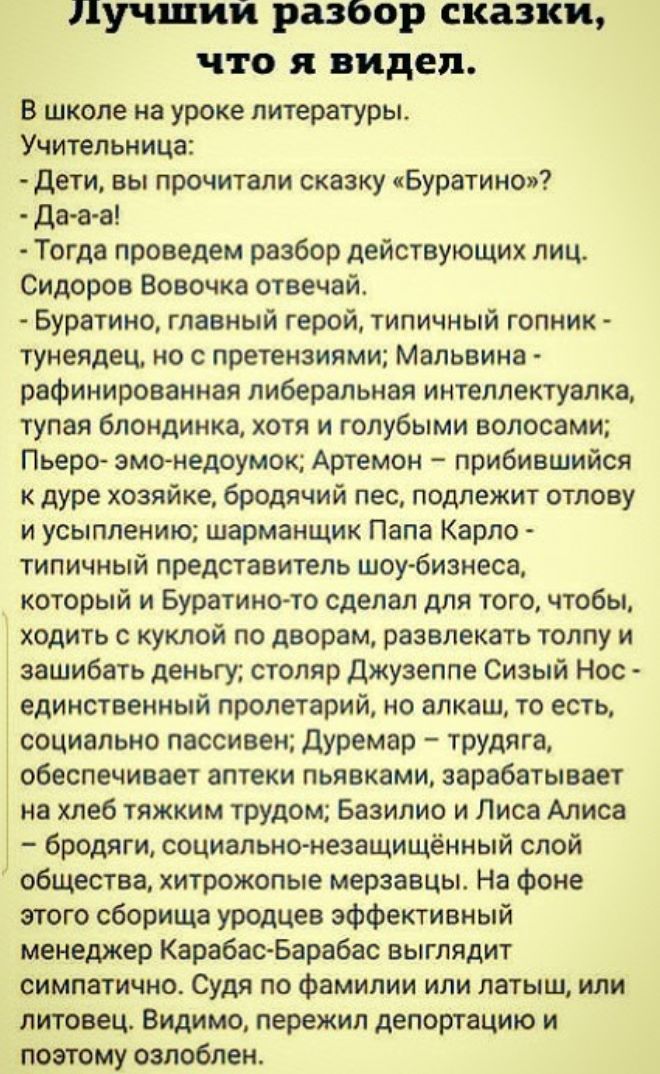 Лучшии разбор сказки что я видел в школе на уроке литературы Учительница дети вы прочитали сказку Буратино дааа Тогда проведем разбор действующих лиц Сидоров Вовочка отвечай Буратино главный герой типичный гопник тунеядец но с претензиями Мальвина рафинированная либеральная интеллектуалка тупая блондинка хотя и голубыми волосами Пьеро эмо недоумок Артемон прибившийся к дуре хозяйке бродячий пес по
