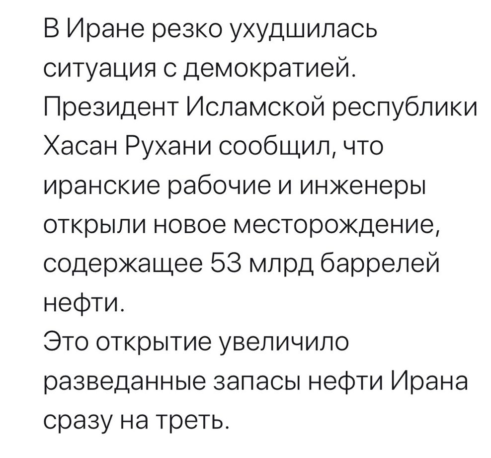 В Иране резко ухудшилась ситуация с демократией Президент Исламской республики Хасан Рухани сообщил что иранские рабочие и инженеры открыли новое месторождение содержащее 53 млрд баррелей нефти Это открытие увеличило разведанные запасы нефти Ирана сразу на треть