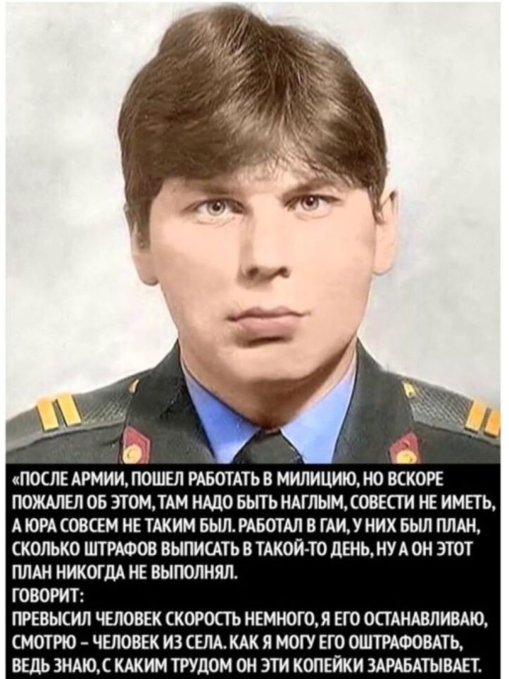 ПОСЛЕ АРМИИ ПОШЕЛ РАБОТАТЬ В МИЛИЦИЮ НО ВСКОРЕ ПОЖАЛЕЛ ОБ ЭТОМТАМ НАДО БЫТЬ НАГЛЬМОВЕСТИ НЕ ИМЕТЬ А ЮРА СОВСЕМ НЕ ТАКИМ БЫЛ РАБОТАЛ В ГАИУ НИХ БЬШ ПЛАН СКОЛЬКО ШТРАФОВ ВЫПИСАТЬ В ТАКОЙ ТО ЛЕНЬ НУ А ОН ЭТОТ ПЛАН НИКОГДА НЕ ВЫПОЛНЯЛ ГОВОРИТ ПРЕВЫСИЛ ЧЕЛОВЕК СКОРОСТЬ НЕМН0Г0Я ЕГО ОСТАНАВЛИВАЮ СМОТРЮ ЧЕЛОВЕК ИЗ СЕЛА КАК Я МОГУ ЕГО ОШТРАФОВАТЬ ВЕДЬ ЗНАЮ С КАКИМ ТРУЦОМ ОН ЭТИ КОПЕЙКИ ЗАРАБАТЫВАЕТ