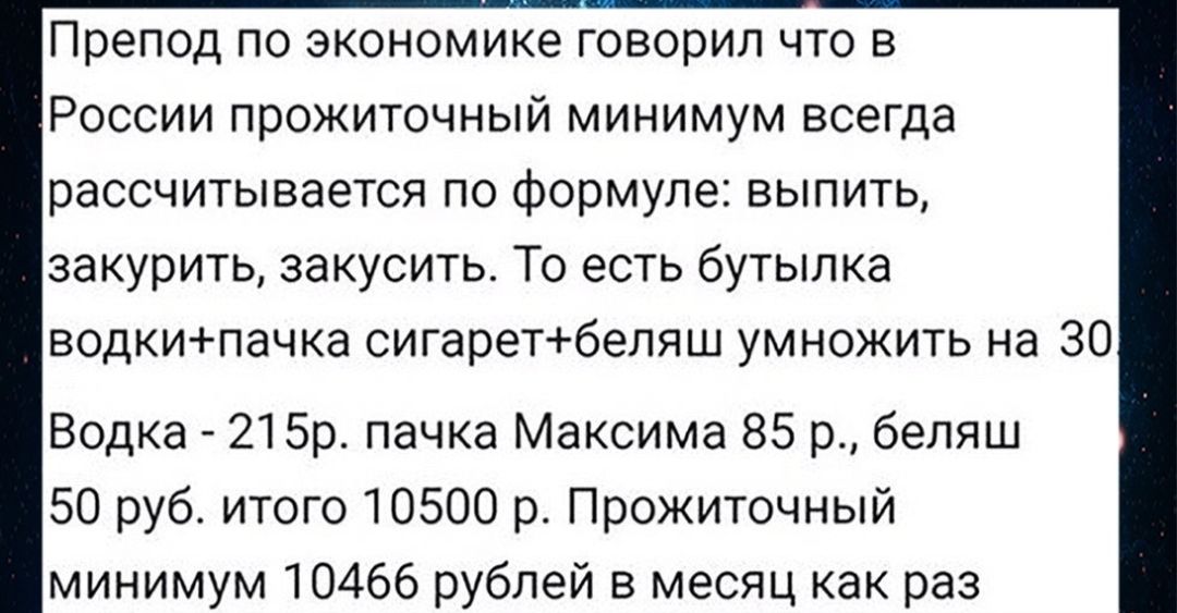 Препод по экономике говорил что в России прожиточный минимум всегда рассчитывается по формуле выпить закурить закусить То есть бутылка водкипачка сигаретбеляш умножить на 30 Водка 215р пачка Максима 85 р беляш 50 руб итого 10500 р Прожиточный минимум 10466 рублей в месяц как раз