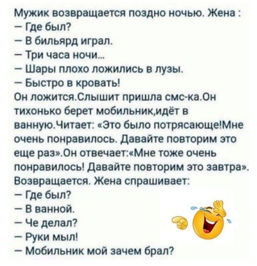 Мужик возвращается поздно ночью Жена Где был В бильярд играл Три часа ночи Шары плохо ложились в лузы Быстро в кровать Он ложитсяСлышит пришла смс ка0н тихонько берет мобильникмдёт в ваннуюЧитает Это было потрясающеМне очень понравилось давайте повторим это еще раз0н отаечаетМне тоже очень понравилось Давайте повторим это завтра Возвращается Жена спрашивает Где был В ванной Че делал Руки мыл Мобил