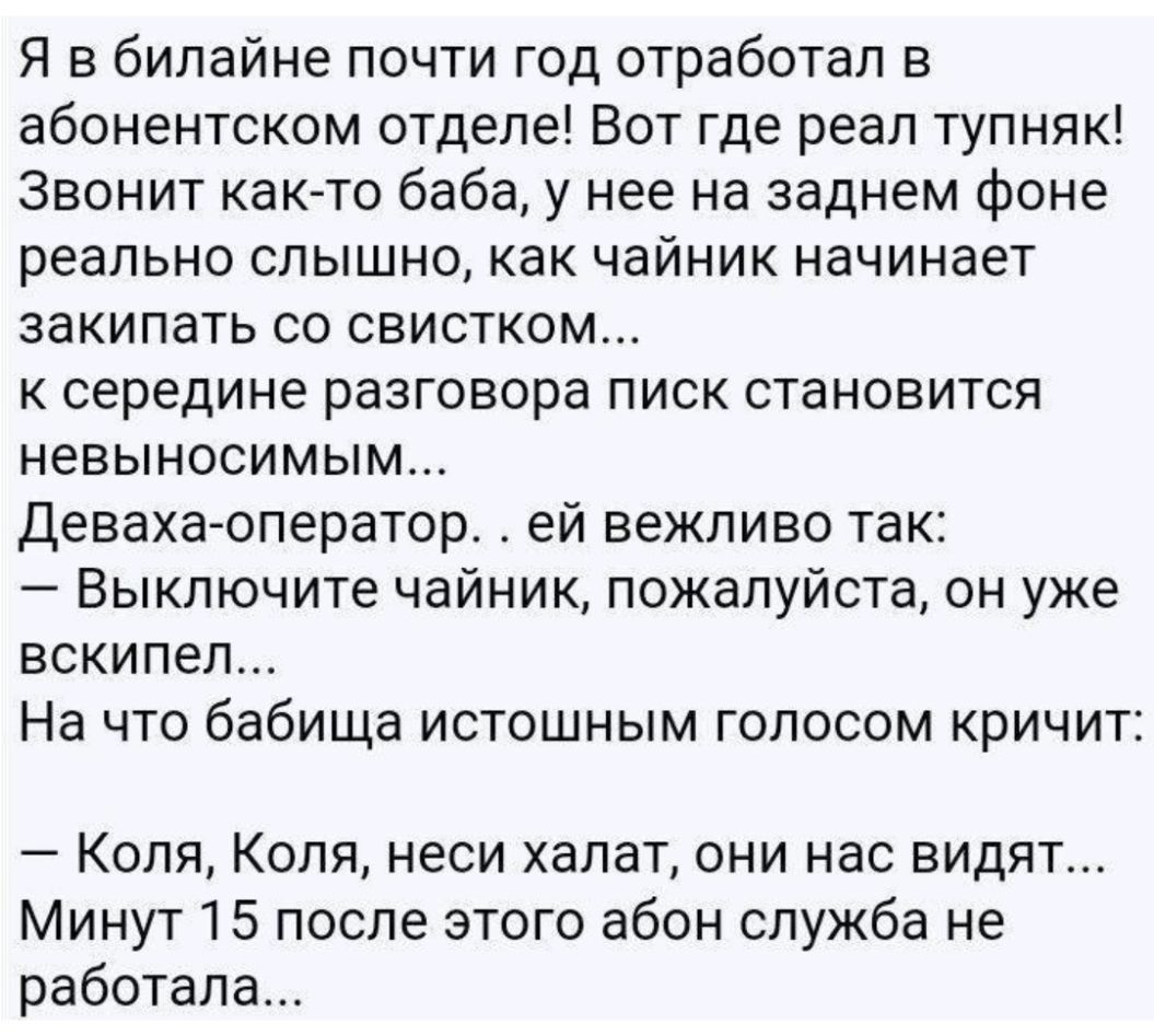 Я в билайне почти год отработал в абонентском отделе Вот где реал тупняк Звонит как то баба у нее на заднем фоне реально слышно как чайник начинает закипать со свистком к середине разговора писк становится невыносимым Девахаоператор ей вежливо так Выключите чайник пожалуйста он уже вскипел На что бабища истошным голосом кричит Коля Коля неси халат они нас видят Минут 15 после этого абон служба не 