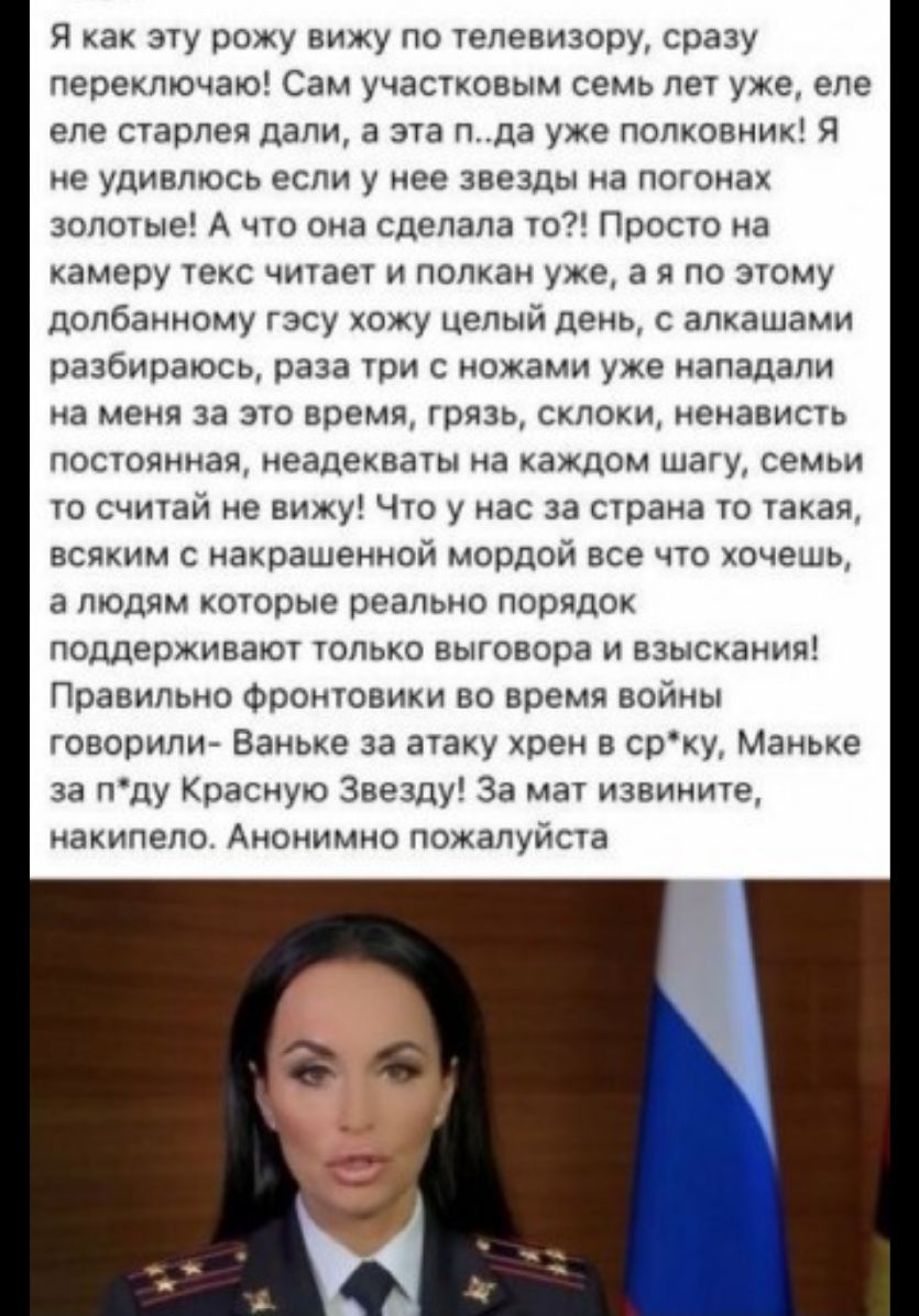 я как эту рожу вижу по телевизору сразу переключаю Сам участковым семь лет уже еле еле старлея дали а эта пда уже полковник Я не удивлюсь если у нее звезды на погонах золотые А что она сделала то Просто на камеру текс читает и полкан уже а я по этому долбанному гэсу хожу целый день с алкашами разбираюсь раза три с ножами уже нападали на меня за это время грязь склоки ненависть постоянная неадекват