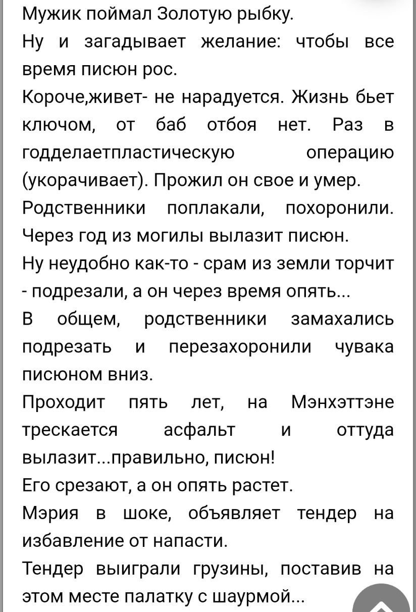 Мужик поймал Золотую рыбку Ну и загадывает желание чтобы все время писюн рос Корочеживет не нарадуется Жизнь бьет ключом от баб отбоя нет Раз в годдепаетппастическую операцию укорачивает Прожил он свое и умер Родственники поплакали похоронили Через год из могилы вылазит писюн Ну неудобно как то срам из земли торчит подрезали а он через время опять В общем родственники замахались подрезать и переза