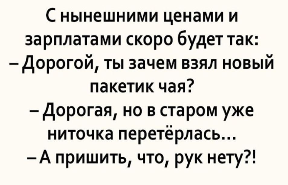 С нынешними ценами и зарплатами скоро будет так Дорогой ты зачем взял новый пакетик чая дорогая но в старом уже ниточка перетёрлась А пришить что рук нету
