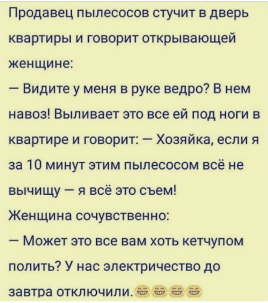Продавец пылесосов стучит в дверь квартиры и говорит открывающей женщине Видите у меня в руке ведро В нем навоз Выливает это все ей под ноги в квартире и говорит Хозяйка если я за 10 минут этим пылесосом всё не вычищу я всё это съем Женщина сочувственно Может это все вам хоть кетчупом полить У нас электричество до завтра отключили