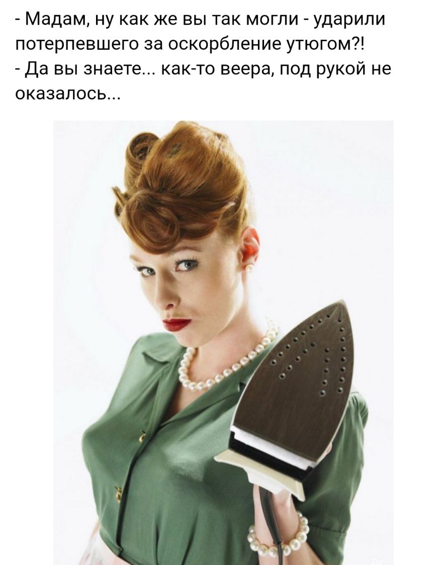 Мадам ну как же вы так могли ударили потерпевшего за оскорбление утюгом да вы знаете както веера под рукой не оказалось