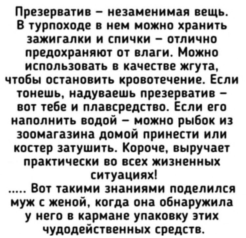 Презерватив незаменимая вещь В турпоходе в нем можно хранить зажигалки и спички отлично предохраняют от влаги Можно использовать в качестве жгута чтобы остановить кровотечение Если тонешь надуваешь презерватив вот тебе и плавсредства Если его наполнить водой можно рыбок из зоомагазина домой принести или костер затушить Короче выручает практически во всех жизненных ситуациях Вот такими знаниями под