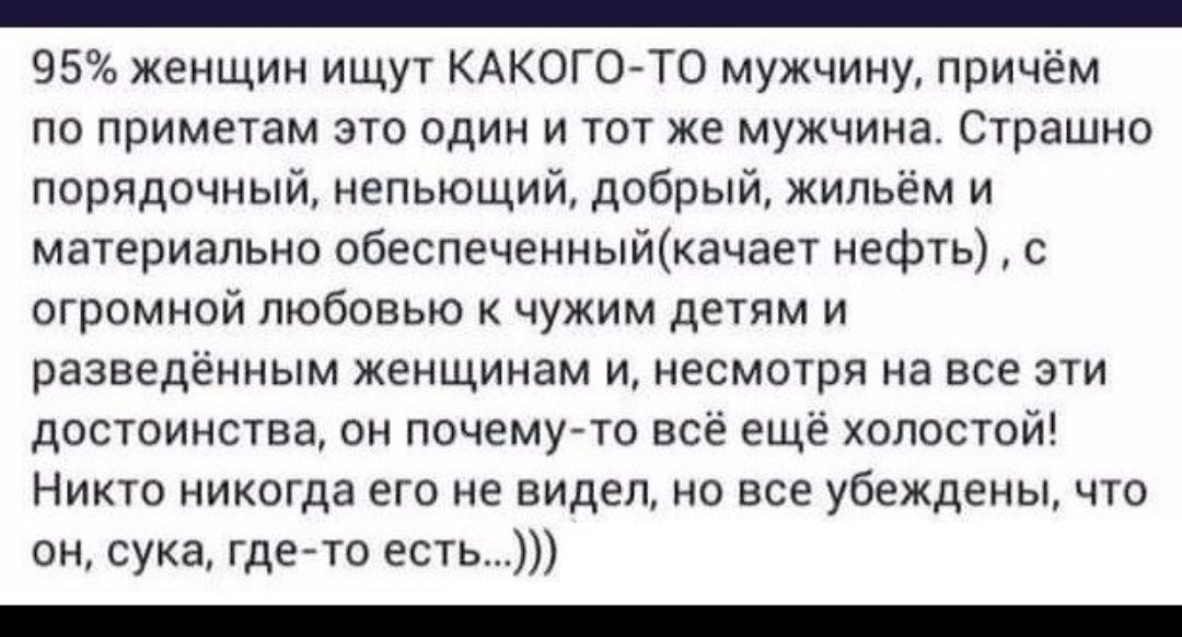 _ 95 женщин ищут КАКОГО ТО мужчину причём по приметам это один и тот же мужчина Страшно порядочный непьющий добрый жильём и материально обеспеченныйкачает нефть с огромной любовью к чужим детям и разведённым женщинам и несмотря на все эти достоинства он почемуто всё ещё холостой Никто никогда его не видел но все убеждены что он сука гдето есть