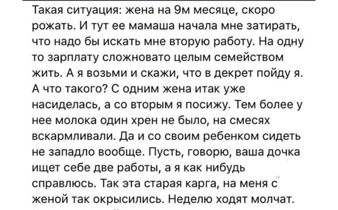 Такая ситуация жена на 9м месяце скоро рожать И тут ее мамаша начала мне затирать что надо бы искать мне вторую работу На одну то зарплату сложновато целым семейством жить А я возьми и скажи что в декрет пойду я А что такого С одним жена итак уже насиделась а со вторым я посижу Тем более у нее молока один хрен не было на смесях вскармливали Да и со своим ребенком сидеть не западло вообще Пусть гов